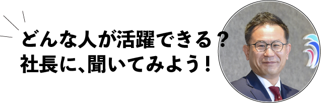 どんな人が活躍できる？社長に聞いてみよう！